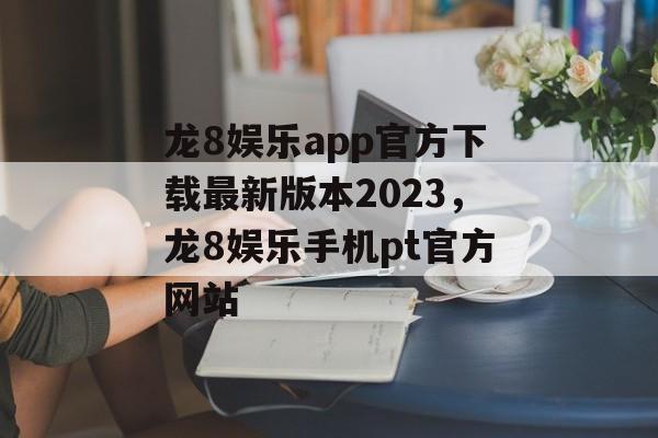 龙8娱乐app官方下载最新版本2023，龙8娱乐手机pt官方网站