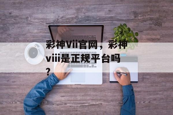 彩神Vii官网，彩神viii是正规平台吗?